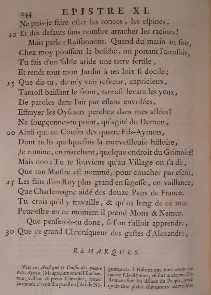 Ne puis-je faire ôter les ronces, les épines, Et des défauts sans nombre arracher les racines ! Mais parle : raisonnons. Quand, du matin au soir, Chez moi, poussant la bêche, ou portant l’arrosoir, Tu fais d’un sable aride une terre fertile, Et rends tout mon jardin à tes lois si docile, Que dis-tu de m’y voir rêveur, capricieux, Tantôt baissant le front, tantôt levant les yeux, Des paroles dans l’air par élans envolées Effrayer les oiseaux perchés dans mes allées ? Ne soupçonnes-tu point qu’agité du démon Ainsi que ce cousin des quatre fils Aimon Dont tu lis quelquefois la merveilleuse histoire, Je rumine en marchant quelque endroit du grimoire ? Mais non : tu te souviens qu’au village on t’a dit Que ton maître est nommé pour coucher par écrit Les faits d’un roi plus grand en sagesse, en vaillance, Que Charlemagne aidé des douze pairs de France. Tu crois qu’il y travaille, et qu’au long de ce mur, Peut-être en ce moment il prend Mons et Namur. Que penserais-tu donc, si l’on t’allait apprendre Que ce grand chroniqueur des gestes d’Alexandre,