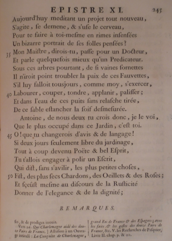 Aujourd’hui méditant un projet tout nouveau, S’agite, se démène, et s’use le cerveau, Pour te faire à toi-même en rimes insensées Un bizarre portrait de ses folles pensées ? Mon maître, dirais-tu, passe pour un docteur ; Et parle quelquefois mieux qu’un prédicateur : Sous ces arbres pourtant, de si vaines sornettes Il n’irait point troubler la paix de ces fauvettes, S’il lui fallait toujours, comme moi, s’exercer, Labourer, couper, tondre, aplanir, palisser; Et, dans l’eau de ces puits sans relâche tirée, De ce sable étancher la soif démesurée. Antoine, de nous deux tu crois donc, je le voi, Que le plus occupé dans ce jardin, c’est toi ? Oh ! que tu changerais d’avis et de langage, Si deux jours seulement, libre du jardinage, Tout à coup devenu poète et bel esprit, Tu t’allais engager à polir un écrit Qui dît, sans s’avilir, les plus petites choses ; Fît des plus secs chardons des œillets et des roses ; Et sût, même aux discours de la rusticité, Donner de l’élégance et de la dignité ;