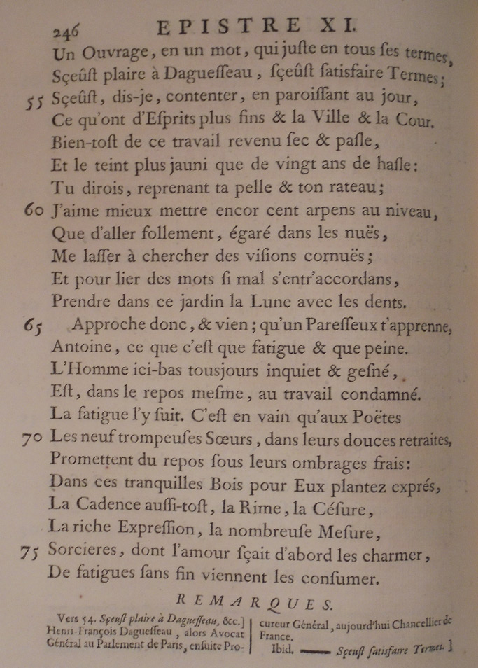 Un ouvrage, en un mot, qui, juste en tous ses termes Sût plaire à d’Aguesseau, sût satisfaire Termes ; Sût, dis-je, contenter, en paraissant au jour, Ce qu’ont d’esprits plus fins et la ville et la cour ! Bientôt de ce travail revenu sec et pâle, Et le teint plus jauni que de vingt ans de hâle, Tu dirais, reprenant ta pelle et ton râteau : J’aime mieux mettre encor cent arpents au niveau, Que d’aller follement, égaré dans les nues, Me lasser à chercher des visions cornues, Et, pour lier des mots si mal s’entr’accordants, Prendre dans ce jardin la lune avec les dents. Approche donc, et viens ; qu’un paresseux t’apprenne, Antoine, ce que c’est que fatigue et que peine. L’homme ici-bas, toujours inquiet et gêné, Est, dans le repos même, au travail condamné. La fatigue l’y suit. C’est en vain qu’aux poètes Les neuf trompeuses Sœurs dans leurs douces retraites Promettent du repos sous leurs ombrages frais : Dans ces tranquilles bois pour eux plantés exprès, La cadence aussitôt, la rime, la césure, La riche expression, la nombreuse mesure, Sorcières dont l’amour sait d’abord les charmer, De fatigues sans fin viennent les consumer.