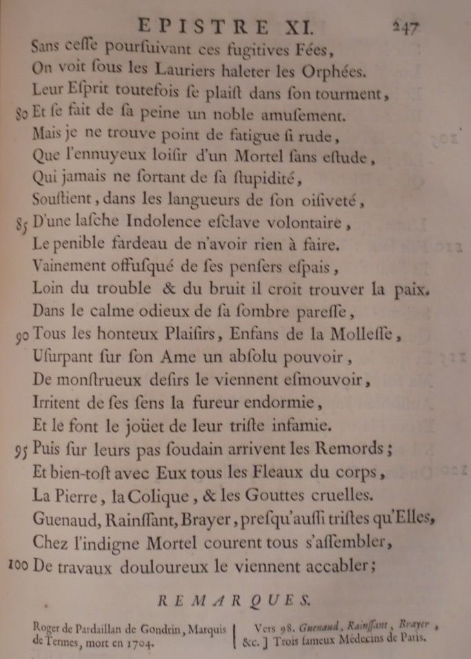 Sans cesse poursuivant ces fugitives fées, On voit sous les lauriers haleter les Orphées. Leur esprit toutefois se plait dans son tourment, Et se fait de sa peine un noble amusement. Mais je ne trouve point de fatigue si rude, Que l’ennuyeux loisir d’un mortel sans étude, Qui jamais ne sortant de sa stupidité, Soutient, dans les langueurs de son oisiveté, D’une lâche indolence esclave volontaire, Le pénible fardeau de n’avoir rien à faire. Vainement offusqué de ses pensers épais, Loin du trouble et du bruit il croit trouver la paix : Dans le calme odieux de sa sombre paresse, Tous les honteux plaisirs, enfants de la mollesse, Usurpant sur son âme un absolu pouvoir, De monstrueux désirs le viennent émouvoir, Irritent de ses sens la fureur endormie, Et le font le jouet de leur triste infamie. Puis sur leurs pas soudain arrivent les remords : Et bientôt avec eux tous les fléaux du corps, La pierre, la colique et les gouttes cruelles ; Guenaud, Rainsant, Brayer, presque aussi tristes qu’elles, Chez l’indigne mortel courent tous s’assembler, De travaux douloureux le viennent accabler ;