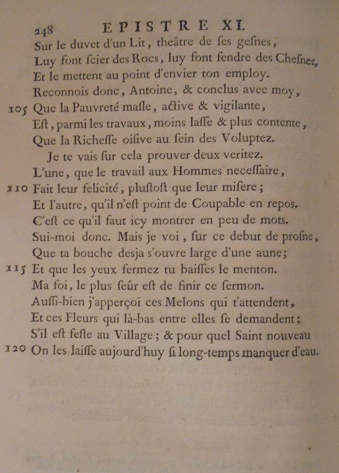 Sur le duvet d’un lit, théâtre de ses gênes, Lui font scier des rocs, lui font fendre des chênes, Et le mettent au point d’envier ton emploi. Reconnais donc, Antoine, et conclus avec moi Que la pauvreté mâle, active et vigilante, Est, parmi les travaux, moins lasse et plus contente Que la richesse oisive au sein des voluptés.     Je te vais sur cela prouver deux vérités : L’une, que le travail, aux hommes nécessaire, Fait leur félicité plutôt que leur misère ; Et l’autre, qu’il n’est point de coupable en repos. C’est ce qu’il faut ici montrer en peu de mots. Suis-moi donc. Mais je vois, sur ce début de prône, Que ta bouche déjà s’ouvre large d’une aune, Et que, les yeux fermés, tu baisses le menton. Ma foi, le plus sûr est de finir ce sermon. Aussi bien j’aperçois ces melons qui t’attendent, Et ces fleurs qui là-bas entre elles se demandent S’il est fête au village, et pour quel saint nouveau On les laisse aujourd’hui si longtemps manquer d’eau.